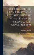 "The Chiefship of Clan Chattan". A Lecture Delivered to the Inverness Field Club, in November, 1895 di Alexander Macbain edito da LEGARE STREET PR