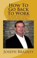 How to Go Back to Work: The Complete Course on What You Need to Do to Enter or Re-Enter the Workforce di Joseph Bradley edito da Createspace