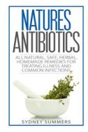 Natures Antibiotics: All Natural, Safe, Herbal, Homemade Remedies for Treating Illness and Common Infections di Sydney Summers edito da Createspace