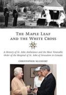 The Maple Leaf and the White Cross: A History of St. John Ambulance and the Most Venerable Order of the Hospital of St.  di Christopher McCreery edito da DUNDURN PR LTD