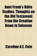 Aunt Frank's Bible Studies, Thoughts On The Old Testament From The Creation Down To Solomon di Caroline A. E. Cole edito da General Books Llc