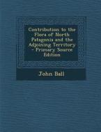 Contribution to the Flora of North Patagonia and the Adjoining Territory - Primary Source Edition di John Ball edito da Nabu Press