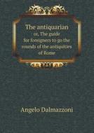 The Antiquarian Or, The Guide For Foreigners To Go The Rounds Of The Antiquities Of Rome di Angelo Dalmazzoni edito da Book On Demand Ltd.
