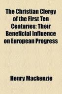 The Christian Clergy Of The First Ten Centuries; Their Beneficial Influence On European Progress di Henry Mackenzie edito da General Books Llc