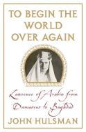 To Begin the World Over Again: Lawrence of Arabia from Damascus to Baghdad di John Hulsman edito da PALGRAVE
