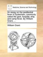 An Essay On The Pestilential Fever Of Sydenham, Commonly Called The Gaol, Hospital, Ship, And Camp-fever. By William Grant, ... di William Grant edito da Gale Ecco, Print Editions