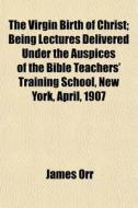 The Virgin Birth Of Christ; Being Lectures Delivered Under The Auspices Of The Bible Teachers' Training School, New York, April, 1907 di James Orr edito da General Books Llc