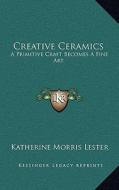Creative Ceramics: A Primitive Craft Becomes a Fine Art di Katherine Morris Lester edito da Kessinger Publishing