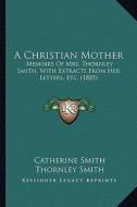 A Christian Mother: Memoirs of Mrs. Thornley Smith, with Extracts from Her Letters, Etc. (1885) di Catherine Smith, Thornley Smith edito da Kessinger Publishing