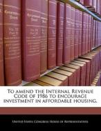 To Amend The Internal Revenue Code Of 1986 To Encourage Investment In Affordable Housing. edito da Bibliogov