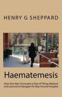 Haematemesis: How One Man Overcame a Fear of Things Medical and Learned to Navigate His Way Around Hospital di Henry G. Sheppard edito da Createspace Independent Publishing Platform