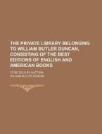 The Private Library Belonging to William Butler Duncan, Consisting of the Best Editions of English and American Books; To Be Sold by Auction di William Butler Duncan edito da Rarebooksclub.com