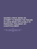 Sacred Lyrics, Being an Attempt to Render the Psalms of David More Applicable to Parochial Psalmody, by A.Bartholomew di Books Group edito da Rarebooksclub.com