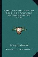 A Sketch of the Three Last Sessions of Parliament and Administration: A Poem di Edward Glover edito da Kessinger Publishing