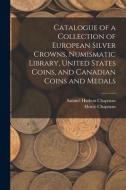 Catalogue Of A Collection Of European Silver Crowns, Numismatic Library, United States Coins, And Canadian Coins And Medals di Samuel Hudson Chapman, Henry Chapman edito da Legare Street Press