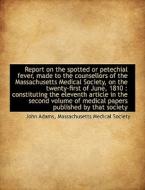 Report On The Spotted Or Petechial Fever, Made To The Counsellors Of The Massachusetts Medical Socie di John Adams edito da Bibliolife