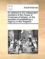 An Address To The Independent Members Of The House Of Commons Of Ireland, On The Question Of Establishing A Regency In This Kingdom di Multiple Contributors edito da Gale Ecco, Print Editions