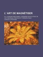 L' Art De Magnetiser; Ou, Le Magnetisme Animal Considere Sous Le Point De Vue Theorique, Pratique Et Therapeutique di Charles Lafontaine edito da General Books Llc