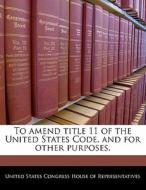 To Amend Title 11 Of The United States Code, And For Other Purposes. edito da Bibliogov