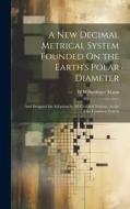 A New Decimal Metrical System Founded On the Earth's Polar Diameter: And Designed for Adoption by All Civilized Nations, As the One Common System di W. Wilberforce Mann edito da LEGARE STREET PR