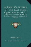 A Series of Letters on the East India Question, Letter 1: Addressed to the Members of the Two Houses of Parliament (1830) di Henry Ellis edito da Kessinger Publishing