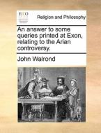 An Answer To Some Queries Printed At Exon, Relating To The Arian Controversy di John Walrond edito da Gale Ecco, Print Editions