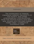 The Knowledge Of Thinges Vnknowne Shewing The Effects Of The Planets, And Other Astronomicall Constellations, With The Strange Euents That Befall Men, di Godfridus edito da Eebo Editions, Proquest