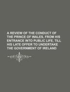 A Review Of The Conduct Of The Prince Of Wales, From His Entrance Into Public Life, Till His Late Offer To Undertake The Government Of Ireland di Books Group edito da General Books Llc