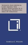 Sickness and Medical Care Among the Rural Population in a Petroleum Producing Area of Arkansas di Isabella C. Wilson edito da Literary Licensing, LLC