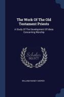 The Work of the Old Testament Priests: A Study of the Development of Ideas Concerning Worship di William Rainey Harper edito da CHIZINE PUBN
