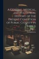 A General, Medical, and Statistical History of the Present Condition of Public Charity in France di David Johnston edito da LEGARE STREET PR