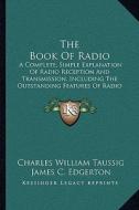 The Book of Radio: A Complete, Simple Explanation of Radio Reception and Transmission, Including the Outstanding Features of Radio Servic di Charles William Taussig edito da Kessinger Publishing