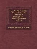 A Practical Guide to the Collodion Process in Photography di George Washington Wilson edito da Nabu Press