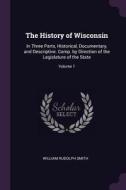 The History of Wisconsin: In Three Parts, Historical, Documentary, and Descriptive. Comp. by Direction of the Legislatur di William Rudolph Smith edito da CHIZINE PUBN