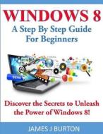 Windows 8: A Step by Step Guide for Beginners: Discover the Secrets to Unleash the Power of Windows 8! di James J. Burton edito da Createspace