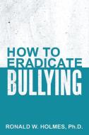 How to Eradicate Bullying di Ph. D. Ronald W. Holmes edito da AuthorHouse
