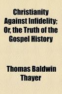Christianity Against Infidelity; Or, The Truth Of The Gospel History di Thomas Baldwin Thayer edito da General Books Llc