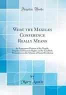 What the Mexican Conference Really Means: Its Represents Desires of the People, Deprived of Human Rights, to Re-Establish Themselves in the Scheme of di Mary Austin edito da Forgotten Books