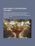 Daily Bible Illustrations (volume 6); Being Original Readings For A Year, On Subjects From Sacred History, Biography, Goegraphy, Antiquities, And Theo di John Kitto edito da General Books Llc