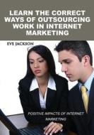 Learn the Correct Ways of Outsourcing Work in Internet Marketing: Positive Impacts of Internet Marketing di Eve Jackson edito da Createspace