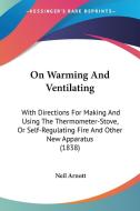 On Warming And Ventilating: With Directions For Making And Using The Thermometer-stove, Or Self-regulating Fire And Other New Apparatus (1838) di Neil Arnott edito da Kessinger Publishing, Llc