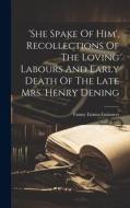 'she Spake Of Him', Recollections Of The Loving Labours And Early Death Of The Late Mrs. Henry Dening di Fanny Emma Guinness edito da LEGARE STREET PR