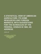 A   Statistical View of American Agriculture, Its Home Resources and Foreign Markets, with Suggestions for the Schedules of the Federal Census in 1860 di John Jay edito da Rarebooksclub.com