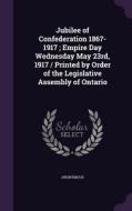 Jubilee Of Confederation 1867-1917; Empire Day Wednesday May 23rd, 1917 / Printed By Order Of The Legislative Assembly Of Ontario di Anonymous edito da Palala Press