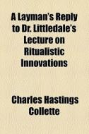 A Layman's Reply To Dr. Littledale's Lecture On Ritualistic Innovations di Charles Hastings Collette edito da General Books Llc