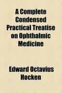 A Complete Condensed Practical Treatise On Ophthalmic Medicine di Edward Octavius Hocken edito da General Books Llc