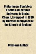 Unitariansm Confuted; A Series Of Lectures Delivered In Christ Church, Liverpool, In 1839 By Thirteen Clergymen Of The Church Of England di Unknown Author, Books Group edito da General Books Llc