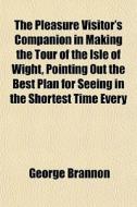 The Pleasure Visitor's Companion In Making The Tour Of The Isle Of Wight, Pointing Out The Best Plan For Seeing In The Shortest Time Every di George Brannon edito da General Books Llc