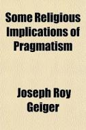 Some Religious Implications Of Pragmatism di Joseph Roy Geiger edito da General Books Llc