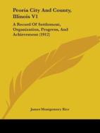 Peoria City and County, Illinois V1: A Record of Settlement, Organization, Progress, and Achievement (1912) di James Montgomery Rice edito da Kessinger Publishing